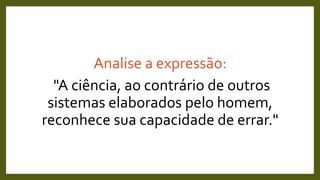 Analise a expressão:
"A ciência, ao contrário de outros
sistemas elaborados pelo homem,
reconhece sua capacidade de errar."
 