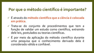 Por que o método científico é importante?
 É através do método científico que a ciência é colocada
em prática.
 Trata-se do conjunto de procedimentos que tem a
função de validar um estudo como científico, extraindo
dele leis, postulados ou teorias científicas.
 É por meio da aplicação do método científico durante
uma pesquisa que o conhecimento derivado dela é
considerado válido e confiável.
 