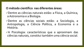 O método científico nas diferentes áreas:
Dentre as ciências naturais estão: a Física, a Química,
a Astronomia e a Biologia.
Dentre as ciências sociais estão: a Sociologia, a
Antropologia, a Ciência Política, a Economia e a
História.
A Psicologia: características que a aproximam das
ciências naturais, constitui também uma ciência social.
 