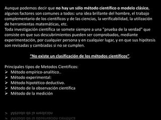 Aunque podemos decir que no hay un sólo método científico o modelo clásico,
algunos factores son comunes a todos: una idea brillante del hombre, el trabajo
complementario de los científicos y de las ciencias, la verificabilidad, la utilización
de herramientas matemáticas, etc.
Toda investigación científica se somete siempre a una "prueba de la verdad" que
consiste en que sus descubrimientos pueden ser comprobados, mediante
experimentación, por cualquier persona y en cualquier lugar, y en que sus hipótesis
son revisadas y cambiadas si no se cumplen.

              “No existe un clasificación de los métodos científicos”.

Principales tipos de Metodos Cientificos:
 Método empírico-analítico..
 Método experimental:
 Método hipotético deductivo.
 Método de la observación científica
 Método de la medición
 
