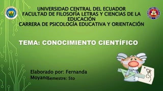 UNIVERSIDAD CENTRAL DEL ECUADOR
FACULTAD DE FILOSOFÍA LETRAS Y CIENCIAS DE LA
EDUCACIÓN
CARRERA DE PSICOLOGÍA EDUCATIVA Y ORIENTACIÓN
TEMA: CONOCIMIENTO CIENTÍFICO
Elaborado por: Fernanda
MoyanoSemestre: 5to
 