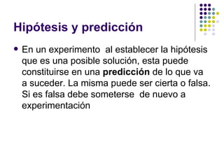 Hipótesis y predicción
   En un experimento al establecer la hipótesis
    que es una posible solución, esta puede
    constituirse en una predicción de lo que va
    a suceder. La misma puede ser cierta o falsa.
    Si es falsa debe someterse de nuevo a
    experimentación
 