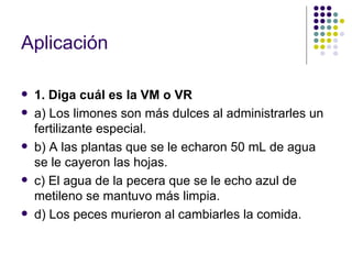 Aplicación

   1. Diga cuál es la VM o VR
   a) Los limones son más dulces al administrarles un
    fertilizante especial.
   b) A las plantas que se le echaron 50 mL de agua
    se le cayeron las hojas.
   c) El agua de la pecera que se le echo azul de
    metileno se mantuvo más limpia.
   d) Los peces murieron al cambiarles la comida.
 