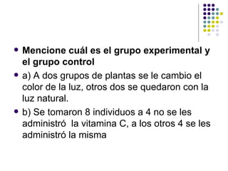   Mencione cuál es el grupo experimental y
    el grupo control
   a) A dos grupos de plantas se le cambio el
    color de la luz, otros dos se quedaron con la
    luz natural.
   b) Se tomaron 8 individuos a 4 no se les
    administró la vitamina C, a los otros 4 se les
    administró la misma
 