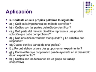 Aplicación
   5. Conteste en sus propias palabras lo siguiente:
   a) ¿ Cuál es la importancia del método científico?
   b) ¿ Cuáles son las partes del método científico ?
   c) ¿ Qué parte del método científico representa una posible
    solución que debe comprobarse?
   d) ¿ Qué nos dice la variable manipulada? ¿ La variable que
    responde?
   e)¿Cuales son las partes de una grafica?
   f) ¿ Porqué deben usarse dos grupos en un experimento ?
   g) ¿ Cómo el trabajo cooperativo puede ayudarte en el desarrollo
    de un experimento ?
   h) ¿ Cuáles son las funciones de un grupo de trabajo
    cooperativo
 