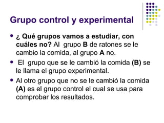 Grupo control y experimental
   ¿ Qué grupos vamos a estudiar, con
    cuáles no? Al grupo B de ratones se le
    cambio la comida, al grupo A no.
    El grupo que se le cambió la comida (B) se
    le llama el grupo experimental.
   Al otro grupo que no se le cambió la comida
    (A) es el grupo control el cual se usa para
    comprobar los resultados.
 