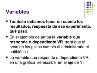 Variables
   También debemos tener en cuenta los
    resultados, respuesta de ese experimento,
    qué pasó.
   En el ejemplo de arriba la variable que
    responde o dependiente VR será que el
    peso de los gallos cambió al administrarle el
    antibiótico.
   La variable que responde o dependiente VR,
    en una gráfica se escribe en el eje de Y.
 