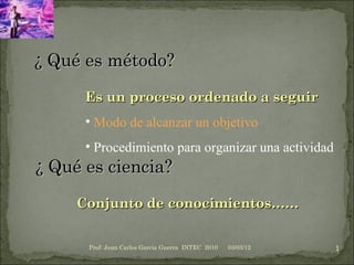 Conjunto de conocimientos…… ,[object Object],[object Object],[object Object],03/03/12 Prof: Juan Carlos Garcia Guerra  INTEC  2010 ¿ Qué es ciencia? ¿ Qué es método? 