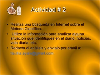 Actividad # 2 Realiza una búsqueda en Internet sobre el Método Científico. Utiliza la información para analizar alguna situación que identifiques en el  diario, noticias, vida diaria, etc . Redacta el análisis y envialo por email a: [email_address] 