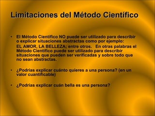 El Método Científico NO puede ser utilizado para describir o explicar situaciones abstractas como por ejemplo:  EL AMOR, LA BELLEZA; entre otros.  En otras palabras el Método Científico puede ser utilizado para describir situaciones que pueden ser verificadas y sobre todo que no sean abstractas. ¿Podrías explicar cuánto quieres a una persona? (en un valor cuantificable) ¿Podrías explicar cuán bella es una persona? Limitaciones del Método Científico 
