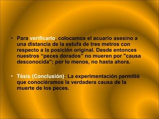 Para  verificarlo , colocamos el acuario asesino a una distancia de la estufa de tres metros con respecto a la posición original. Desde entonces nuestros “peces dorados” no mueren por "causa desconocida"; por lo menos, no hasta ahora.  Tésis (Conclusión) : La experimentación permitió que conociéramos la verdadera causa de la muerte de los peces.  
