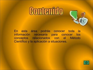 En esta área podrás conocer toda la información necesaria para conocer los conceptos relacionados con el Método Científico y la aplicación a situaciones. Contenido 