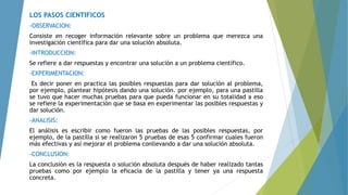 LOS PASOS CIENTIFICOS
-OBSERVACION:
Consiste en recoger información relevante sobre un problema que merezca una
investigación científica para dar una solución absoluta.
-INTRODUCCION:
Se refiere a dar respuestas y encontrar una solución a un problema científico.
-EXPERIMENTACION:
Es decir poner en practica las posibles respuestas para dar solución al problema,
por ejemplo, plantear hipótesis dando una solución. por ejemplo, para una pastilla
se tuvo que hacer muchas pruebas para que pueda funcionar en su totalidad a eso
se refiere la experimentación que se basa en experimentar las posibles respuestas y
dar solución.
-ANALISIS:
El análisis es escribir como fueron las pruebas de las posibles respuestas, por
ejemplo, de la pastilla si se realizaron 5 pruebas de esas 5 confirmar cuales fueron
más efectivas y así mejorar el problema conllevando a dar una solución absoluta.
-CONCLUSION:
La conclusión es la respuesta o solución absoluta después de haber realizado tantas
pruebas como por ejemplo la eficacia de la pastilla y tener ya una respuesta
concreta.
 