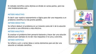 El método científico como dijimos se divide en varias partes, pero las
más fundamentales son:
METODO INDUCTIVO:
Es decir usar nuestro razonamiento o lógica para dar una respuesta a un
problema científico lo más pronto posible.
METODO DEDUCTIVO:
Se refiere deducir el problema en un instante como de ir de la solución
ya común a una diferente a más efectiva.
METODO ANALITICO:
Es analizar el problema bien pensarlo bastante y hacer dar una solución
absoluta por ejemplo es no dar mas respuesta si no una y concreta.
METODO SINTETICO:
Se refiere a unir a varias ideas o varios elementos para así dar una
solución al método científico.
 