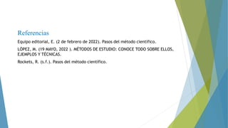 Referencias
Equipo editorial, E. (2 de febrero de 2022). Pasos del método científico.
LÓPEZ, M. (19 MAYO, 2022 ). MÉTODOS DE ESTUDIO: CONOCE TODO SOBRE ELLOS,
EJEMPLOS Y TÉCNICAS.
Rockets, R. (s.f.). Pasos del método científico.
 