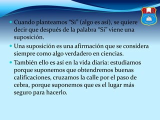  Cuando planteamos “Si” (algo es así), se quiere
decir que después de la palabra “Si” viene una
suposición.
 Una suposición es una afirmación que se considera
siempre como algo verdadero en ciencias.
 También ello es así en la vida diaria: estudiamos
porque suponemos que obtendremos buenas
calificaciones, cruzamos la calle por el paso de
cebra, porque suponemos que es el lugar más
seguro para hacerlo.
 