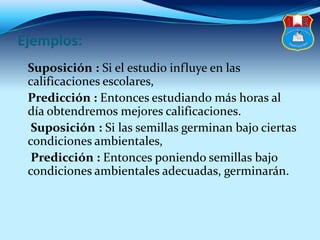 Ejemplos:
Suposición : Si el estudio influye en las
calificaciones escolares,
Predicción : Entonces estudiando más horas al
día obtendremos mejores calificaciones.
Suposición : Si las semillas germinan bajo ciertas
condiciones ambientales,
Predicción : Entonces poniendo semillas bajo
condiciones ambientales adecuadas, germinarán.
 
