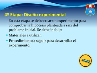 4º Etapa: Diseño experimental
En esta etapa se debe crear un experimento para
comprobar la hipótesis planteada a raíz del
problema inicial. Se debe incluir:
 Materiales a utilizar.
 Procedimiento a seguir para desarrollar el
experimento.
 