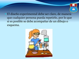  El diseño experimental debe ser claro, de manera
que cualquier persona pueda repetirlo, por lo que
si es posible se debe acompañar de un dibujo o
esquema.
 