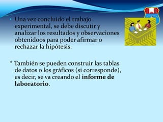 • Una vez concluido el trabajo
experimental, se debe discutir y
analizar los resultados y observaciones
obtenidoos para poder afirmar o
rechazar la hipótesis.
* También se pueden construir las tablas
de datos o los gráficos (si corresponde),
es decir, se va creando el informe de
laboratorio.
 