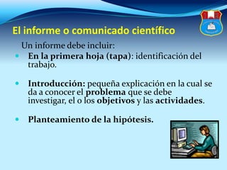 El informe o comunicado científico
Un informe debe incluir:
 En la primera hoja (tapa): identificación del
trabajo.
 Introducción: pequeña explicación en la cual se
da a conocer el problema que se debe
investigar, el o los objetivos y las actividades.
 Planteamiento de la hipótesis.
 