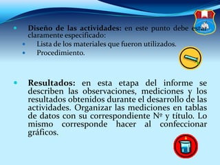  Diseño de las actividades: en este punto debe estar
claramente especificado:
 Lista de los materiales que fueron utilizados.
 Procedimiento.
 Resultados: en esta etapa del informe se
describen las observaciones, mediciones y los
resultados obtenidos durante el desarrollo de las
actividades. Organizar las mediciones en tablas
de datos con su correspondiente Nº y título. Lo
mismo corresponde hacer al confeccionar
gráficos.
 