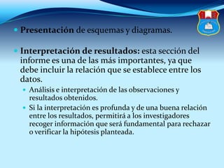  Presentación de esquemas y diagramas.
 Interpretación de resultados: esta sección del
informe es una de las más importantes, ya que
debe incluir la relación que se establece entre los
datos.
 Análisis e interpretación de las observaciones y
resultados obtenidos.
 Si la interpretación es profunda y de una buena relación
entre los resultados, permitirá a los investigadores
recoger información que será fundamental para rechazar
o verificar la hipótesis planteada.
 