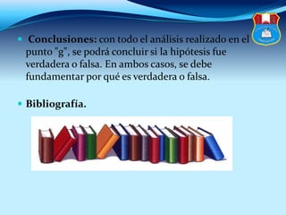  Conclusiones: con todo el análisis realizado en el
punto "g", se podrá concluir si la hipótesis fue
verdadera o falsa. En ambos casos, se debe
fundamentar por qué es verdadera o falsa.
 Bibliografía.
 