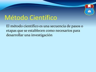 Método Científico
El método científico es una secuencia de pasos o
etapas que se establecen como necesarios para
desarrollar una investigación
 