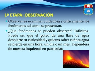 1º ETAPA: OBSERVACIÓN
 Observar es examinar cuidadosa y críticamente los
fenómenos tal como se presentan.
 ¿Qué fenómenos se pueden observar? Infinitos.
Puede ser que el goteo de una llave de agua
despierte tu curiosidad y quieras saber cuánta agua
se pierde en una hora, un día o un mes. Dependerá
de nuestra inquietud en particular.
 