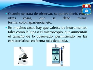  Cuando se trata de observar, se quiere decir, entre
otras cosas, que se debe mirar:
forma, color, apariencia, etc.
 En muchos casos hay que valerse de instrumentos
tales como la lupa o el microscopio, que aumentan
el tamaño de lo observado, permitiendo ver las
características en forma más detallada.
 