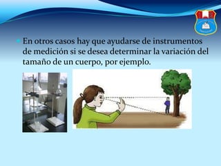  En otros casos hay que ayudarse de instrumentos
de medición si se desea determinar la variación del
tamaño de un cuerpo, por ejemplo.
 