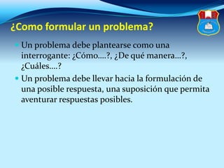 ¿Como formular un problema?
 Un problema debe plantearse como una
interrogante: ¿Cómo….?, ¿De qué manera…?,
¿Cuáles….?
 Un problema debe llevar hacia la formulación de
una posible respuesta, una suposición que permita
aventurar respuestas posibles.
 
