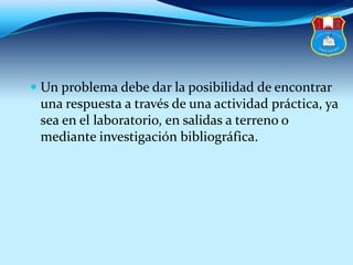  Un problema debe dar la posibilidad de encontrar
una respuesta a través de una actividad práctica, ya
sea en el laboratorio, en salidas a terreno o
mediante investigación bibliográfica.
 