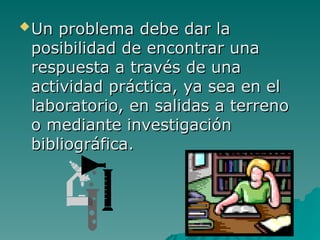Un problema debe dar la
Un problema debe dar la
posibilidad de encontrar una
posibilidad de encontrar una
respuesta a través de una
respuesta a través de una
actividad práctica, ya sea en el
actividad práctica, ya sea en el
laboratorio, en salidas a terreno
laboratorio, en salidas a terreno
o mediante investigación
o mediante investigación
bibliográfica.
bibliográfica.
 