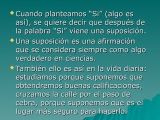  Cuando planteamos “Si” (algo es
Cuando planteamos “Si” (algo es
así), se quiere decir que después de
así), se quiere decir que después de
la palabra “S
la palabra “Si
i” viene una suposición.
” viene una suposición.
 Una suposición es una afirmación
Una suposición es una afirmación
que se considera siempre como algo
que se considera siempre como algo
verdadero en ciencias.
verdadero en ciencias.
 También ello es así en la vida diaria:
También ello es así en la vida diaria:
estudiamos porque suponemos que
estudiamos porque suponemos que
obtendremos buenas calificaciones,
obtendremos buenas calificaciones,
cruzamos la calle por el paso de
cruzamos la calle por el paso de
cebra, porque suponemos que es el
cebra, porque suponemos que es el
lugar más seguro para hacerlo.
lugar más seguro para hacerlo.
 