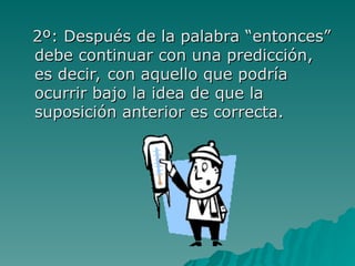 2º: Después de la palabra “entonces”
2º: Después de la palabra “entonces”
debe continuar con una predicción,
debe continuar con una predicción,
es decir, con aquello que podría
es decir, con aquello que podría
ocurrir bajo la idea de que la
ocurrir bajo la idea de que la
suposición anterior es correcta.
suposición anterior es correcta.
 