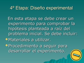 4º Etapa: Diseño experimental
4º Etapa: Diseño experimental
En esta etapa se debe crear un
En esta etapa se debe crear un
experimento para comprobar la
experimento para comprobar la
hipótesis planteada a raíz del
hipótesis planteada a raíz del
problema inicial. Se debe incluir:
problema inicial. Se debe incluir:
Materiales a utilizar
Materiales a utilizar.
.
Procedimiento a seguir para
Procedimiento a seguir para
desarrollar el experimento.
desarrollar el experimento.
 