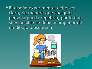  El diseño experimental debe se
El diseño experimental debe ser
r
claro, de manera que cualquier
claro, de manera que cualquier
persona pueda repetirlo, por lo que
persona pueda repetirlo, por lo que
si es posible se debe acompañar de
si es posible se debe acompañar de
un dibujo o esquema.
un dibujo o esquema.
 