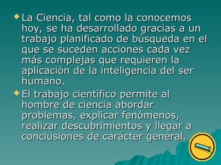  La Ciencia, tal como la conocemos
La Ciencia, tal como la conocemos
hoy, se ha desarrollado gracias a un
hoy, se ha desarrollado gracias a un
trabajo planificado de búsqueda en el
trabajo planificado de búsqueda en el
que se suceden acciones cada vez
que se suceden acciones cada vez
más complejas que requieren la
más complejas que requieren la
aplicación de la inteligencia del
aplicación de la inteligencia del ser
ser
humano
humano.
.
 El trabajo científico permite al
El trabajo científico permite al
hombre de ciencia abordar
hombre de ciencia abordar
problemas, explicar fenómenos,
problemas, explicar fenómenos,
realizar descubrimientos y llegar a
realizar descubrimientos y llegar a
conclusiones de carácter general.
conclusiones de carácter general.
 