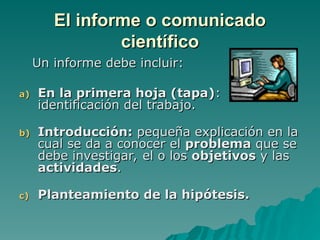 El informe o comunicado
El informe o comunicado
científico
científico
Un informe debe incluir:
Un informe debe incluir:
a)
a) En la primera hoja (tapa)
En la primera hoja (tapa):
:
identificación del trabajo.
identificación del trabajo.
b)
b) Introducción:
Introducción: pequeña explicación en la
pequeña explicación en la
cual se da a conocer el
cual se da a conocer el problema
problema que se
que se
debe investigar, el o los
debe investigar, el o los objetivos
objetivos y las
y las
actividades
actividades.
.
c)
c) Planteamiento de la hipótesis
Planteamiento de la hipótesis.
.
 