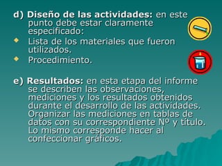 d) Diseño de las actividades:
d) Diseño de las actividades: en este
en este
punto debe estar claramente
punto debe estar claramente
especificado:
especificado:
 Lista de los materiales que fueron
Lista de los materiales que fueron
utilizados.
utilizados.
 Procedimiento.
Procedimiento.
e) Resultados:
e) Resultados: en esta etapa del informe
en esta etapa del informe
se describen las observaciones,
se describen las observaciones,
mediciones y los resultados obtenidos
mediciones y los resultados obtenidos
durante el desarrollo de las actividades.
durante el desarrollo de las actividades.
Organizar las mediciones en tablas de
Organizar las mediciones en tablas de
datos con su correspondiente Nº y título.
datos con su correspondiente Nº y título.
Lo mismo corresponde hacer al
Lo mismo corresponde hacer al
confeccionar gráficos
confeccionar gráficos.
.
 