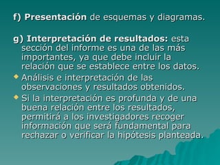 f) Presentación
f) Presentación de esquemas y diagramas.
de esquemas y diagramas.
g) Interpretación de resultados:
g) Interpretación de resultados: esta
esta
sección del informe es un
sección del informe es una
a de las más
de las más
importantes
importantes,
, ya que debe incluir la
ya que debe incluir la
relación que se establece entre los datos.
relación que se establece entre los datos.
 Análisis e interpretación de las
Análisis e interpretación de las
observaciones y resultados obtenidos.
observaciones y resultados obtenidos.
 Si la interpretación es profunda y de una
Si la interpretación es profunda y de una
buena relación entre los resultados,
buena relación entre los resultados,
permitirá a los investigadores recoger
permitirá a los investigadores recoger
información que será fundamental para
información que será fundamental para
rechazar o verificar la hipótesis planteada.
rechazar o verificar la hipótesis planteada.
 