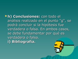  h) Conclusiones:
h) Conclusiones: con todo el
con todo el
análisis realizado en el punto "g", se
análisis realizado en el punto "g", se
podrá concluir si la hipótesis fue
podrá concluir si la hipótesis fue
verdadera o falsa. En ambos casos,
verdadera o falsa. En ambos casos,
se debe fundamentar por
se debe fundamentar por qué es
qué es
verdadera o falsa.
verdadera o falsa.
i) Bibliografía.
i) Bibliografía.
 