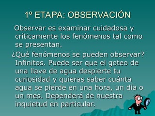 Observar es examinar cuidadosa y
Observar es examinar cuidadosa y
críticamente los fenómenos tal como
críticamente los fenómenos tal como
se presentan.
se presentan.
¿Qué fenómenos se pueden observar?
¿Qué fenómenos se pueden observar?
Infinitos. Puede ser que el goteo de
Infinitos. Puede ser que el goteo de
una llave de agua despierte tu
una llave de agua despierte tu
curiosidad y quieras saber cuánta
curiosidad y quieras saber cuánta
agua se pierde en una hora, un día o
agua se pierde en una hora, un día o
un mes. Dependerá de nuestra
un mes. Dependerá de nuestra
inquietud en particular.
inquietud en particular.
1º ETAPA: OBSERVACIÓN
1º ETAPA: OBSERVACIÓN
 