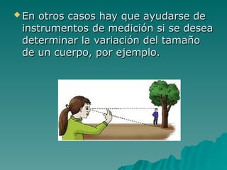  En otros casos hay que ayudarse de
En otros casos hay que ayudarse de
instrumentos de medición si se desea
instrumentos de medición si se desea
determinar la variación del tamaño
determinar la variación del tamaño
de un cuerpo, por ejemplo.
de un cuerpo, por ejemplo.
 