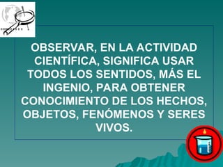 OBSERVAR, EN LA ACTIVIDAD
CIENTÍFICA, SIGNIFICA USAR
TODOS LOS SENTIDOS, MÁS EL
INGENIO, PARA OBTENER
CONOCIMIENTO DE LOS HECHOS,
OBJETOS, FENÓMENOS Y SERES
VIVOS.
 