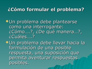 ¿Cómo formular el problema?
¿Cómo formular el problema?
Un problema debe plantearse
Un problema debe plantearse
como una interrogante:
como una interrogante:
¿Cómo….?, ¿De qué manera…?,
¿Cómo….?, ¿De qué manera…?,
¿Cuáles….?
¿Cuáles….?
Un problema debe llevar hacia la
Un problema debe llevar hacia la
formulación de una posible
formulación de una posible
respuesta, una suposición que
respuesta, una suposición que
permita aventurar respuestas
permita aventurar respuestas
posibles.
posibles.
 