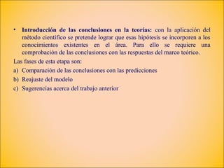 •  Introducción de las conclusiones en la teorías: con la aplicación del
   método científico se pretende lograr que esas hipótesis se incorporen a los
   conocimientos existentes en el área. Para ello se requiere una
   comprobación de las conclusiones con las respuestas del marco teórico.
Las fases de esta etapa son:
a) Comparación de las conclusiones con las predicciones
b) Reajuste del modelo
c) Sugerencias acerca del trabajo anterior
 
