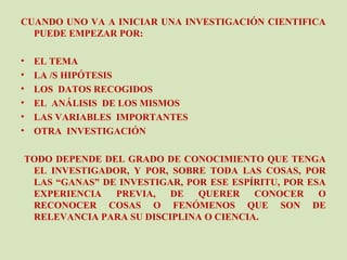 CUANDO UNO VA A INICIAR UNA INVESTIGACIÓN CIENTIFICA
  PUEDE EMPEZAR POR:

•   EL TEMA
•   LA /S HIPÓTESIS
•   LOS DATOS RECOGIDOS
•   EL ANÁLISIS DE LOS MISMOS
•   LAS VARIABLES IMPORTANTES
•   OTRA INVESTIGACIÓN

TODO DEPENDE DEL GRADO DE CONOCIMIENTO QUE TENGA
 EL INVESTIGADOR, Y POR, SOBRE TODA LAS COSAS, POR
 LAS “GANAS” DE INVESTIGAR, POR ESE ESPÍRITU, POR ESA
 EXPERIENCIA   PREVIA,   DE   QUERER    CONOCER     O
 RECONOCER COSAS O FENÓMENOS QUE SON DE
 RELEVANCIA PARA SU DISCIPLINA O CIENCIA.
 